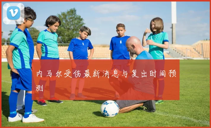 内马尔受伤最新消息与复出时间预测