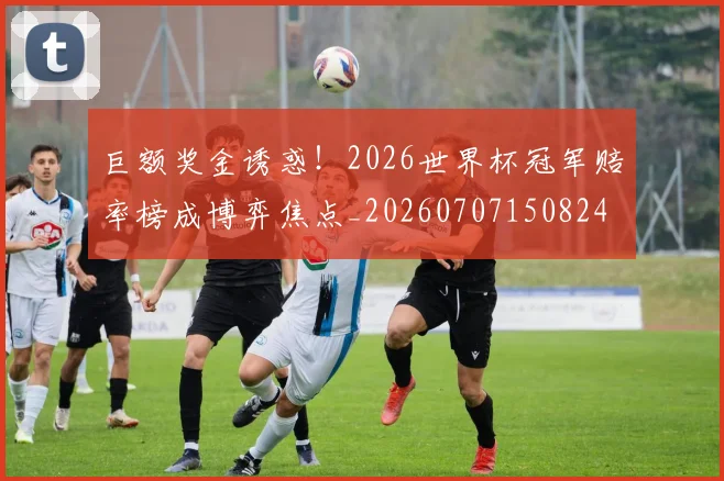巨额奖金诱惑!2026世界杯冠军赔率榜成博弈焦点_20260707150824