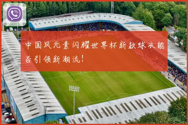中国风元素闪耀世界杯新款球衣能否引领新潮流!