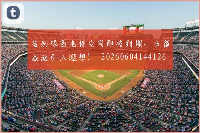 告别绿茵老将合同即将到期,去留成谜引人遐想!_20260604144126_20260704175835