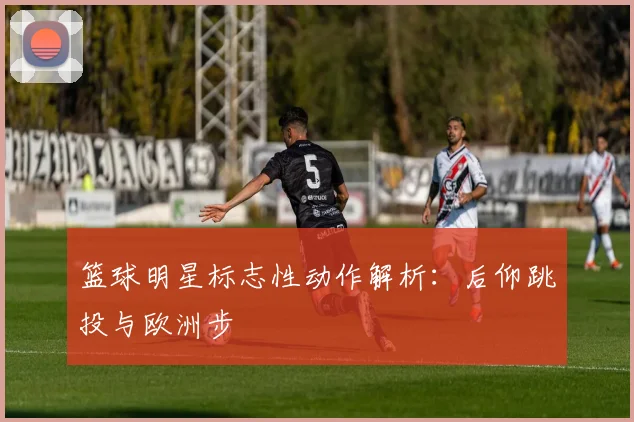 篮球明星标志性动作解析：后仰跳投与欧洲步