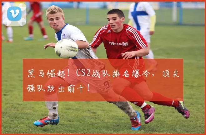 黑马崛起!CS2战队排名爆冷,顶尖强队跌出前十!