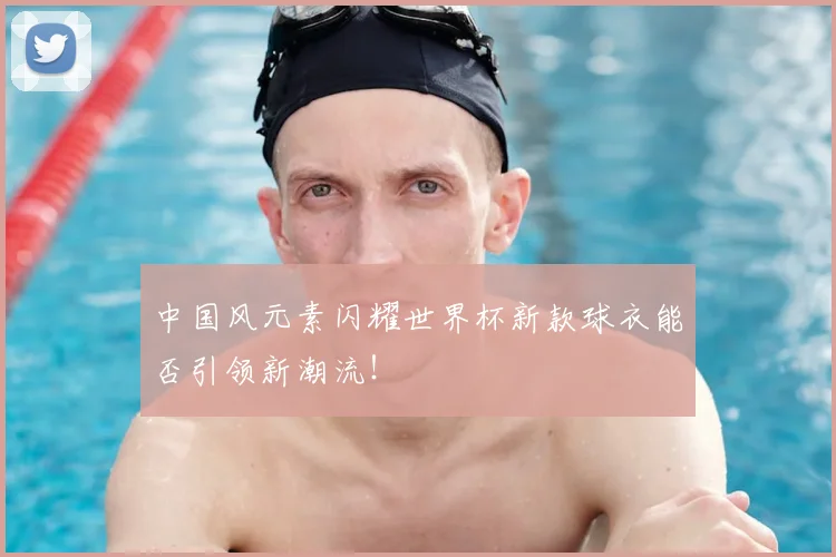 中国风元素闪耀世界杯新款球衣能否引领新潮流!