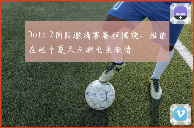 Dota 2国际邀请赛赛程揭晓,谁能在这个夏天点燃电竞激情