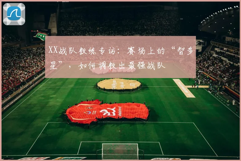 XX战队教练专访:赛场上的“智多星”,如何调教出最强战队