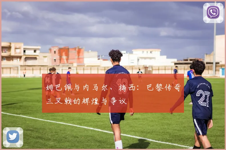 姆巴佩与内马尔、梅西:巴黎传奇三叉戟的辉煌与争议