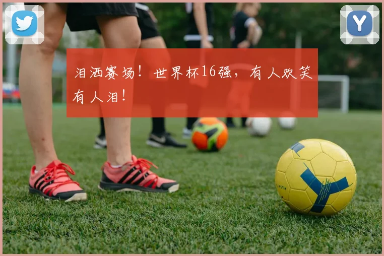 泪洒赛场!世界杯16强,有人欢笑有人泪!