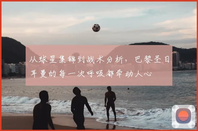 从球星集锦到战术分析，巴黎圣日耳曼的每一次呼吸都牵动人心
