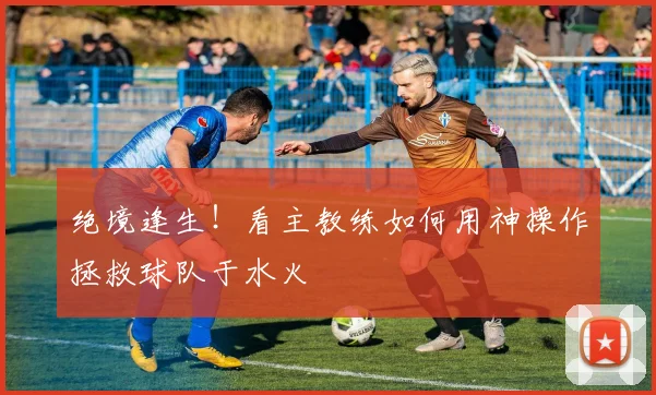 绝境逢生!看主教练如何用神操作拯救球队于水火