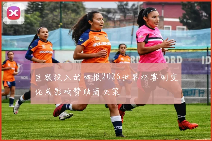 巨额投入的回报2026世界杯赛制变化或影响赞助商决策