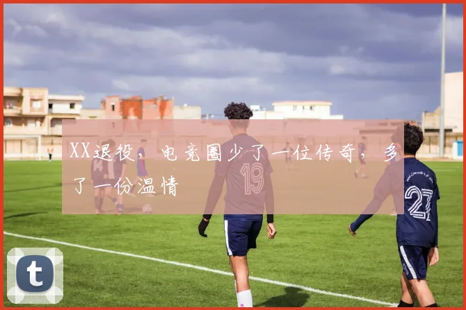 XX退役,电竞圈少了一位传奇,多了一份温情