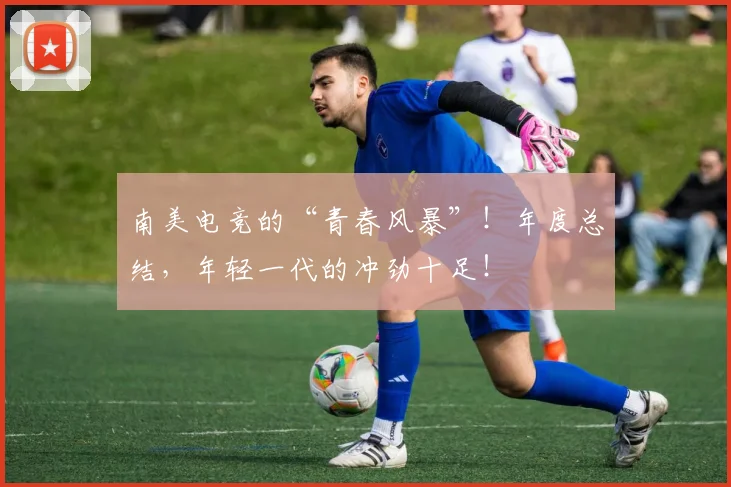 南美电竞的“青春风暴”!年度总结,年轻一代的冲劲十足!