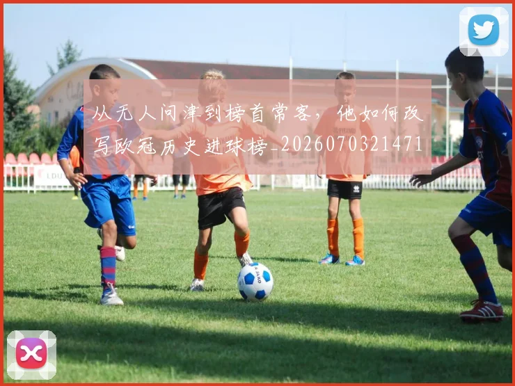 从无人问津到榜首常客,他如何改写欧冠历史进球榜_20260703214713