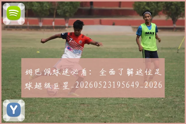 姆巴佩球迷必看:全面了解这位足球超级巨星_20260523195649_20260707024101