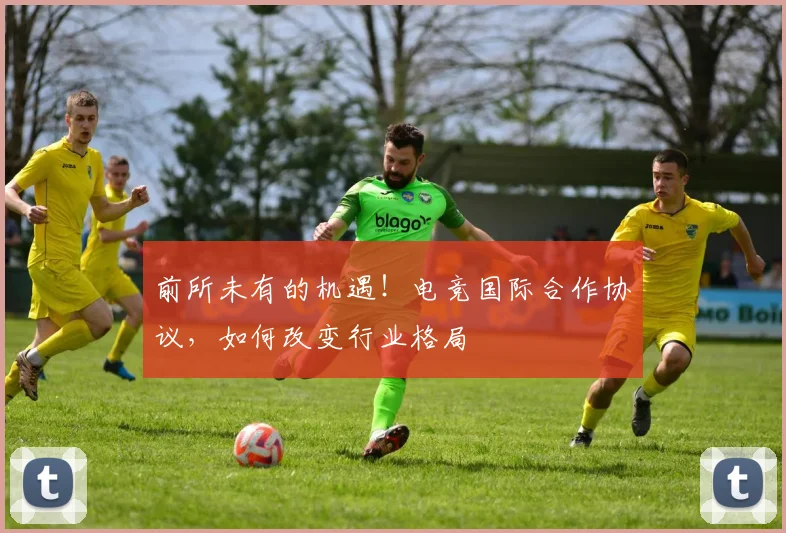 前所未有的机遇！电竞国际合作协议，如何改变行业格局