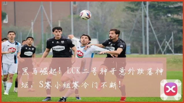 黑马崛起！LCK二号种子意外跌落神坛，S赛小组赛冷门不断！