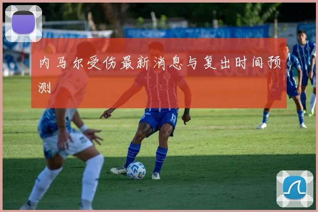 内马尔受伤最新消息与复出时间预测