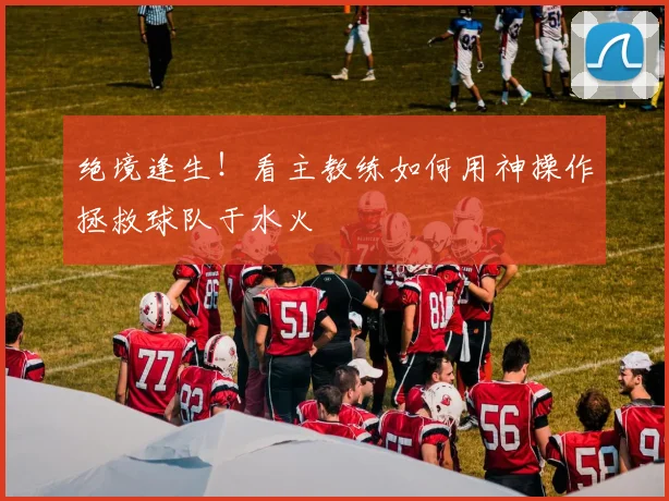 绝境逢生！看主教练如何用神操作拯救球队于水火