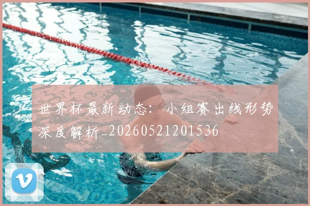 世界杯最新动态:小组赛出线形势深度解析_20260521201536