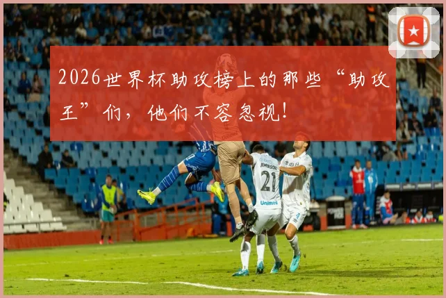 2026世界杯助攻榜上的那些“助攻王”们，他们不容忽视！