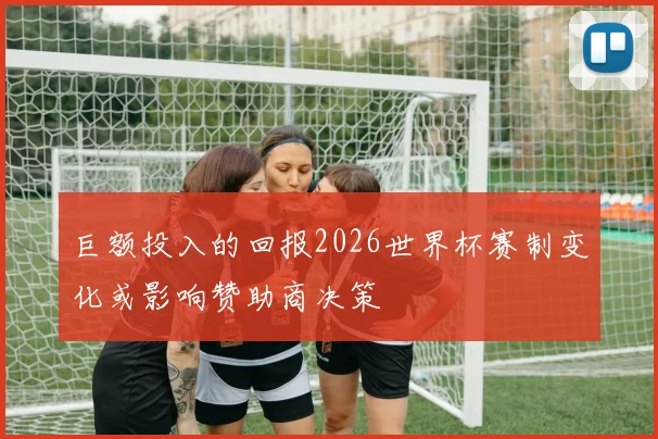 巨额投入的回报2026世界杯赛制变化或影响赞助商决策