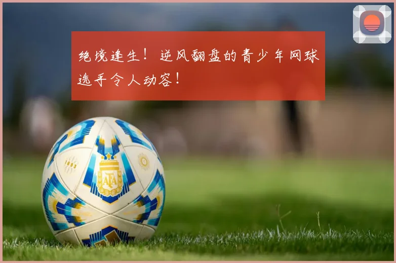 绝境逢生!逆风翻盘的青少年网球选手令人动容!