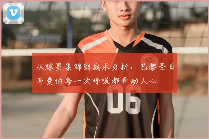 从球星集锦到战术分析,巴黎圣日耳曼的每一次呼吸都牵动人心