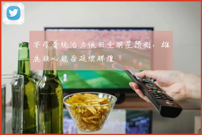 字母哥统治力依旧全明星预测，雄鹿核心能否延续辉煌